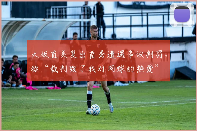 大坂直美复出首秀遭遇争议判罚，称“裁判毁了我对网球的热爱”
