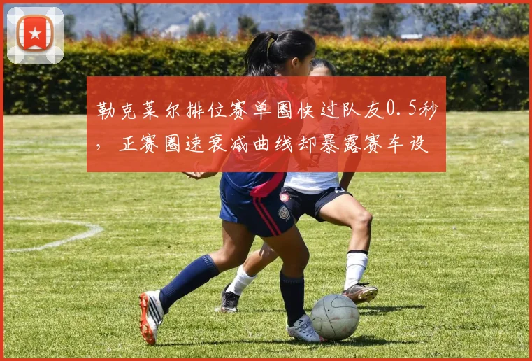 勒克莱尔排位赛单圈快过队友0.5秒，正赛圈速衰减曲线却暴露赛车设计短板？