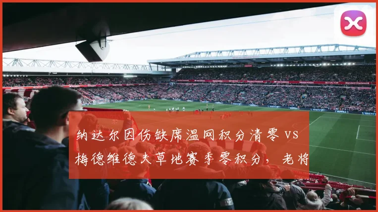 纳达尔因伤缺席温网积分清零 vs 梅德维德夫草地赛季零积分，老将排名危机加剧