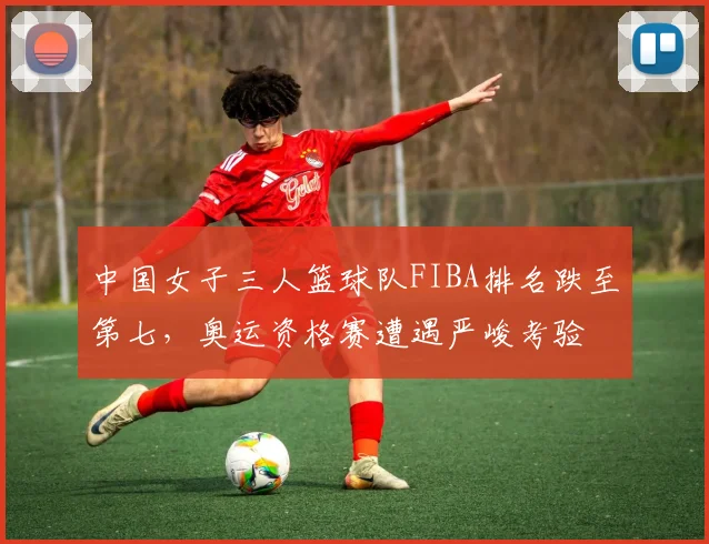 中国女子三人篮球队FIBA排名跌至第七，奥运资格赛遭遇严峻考验