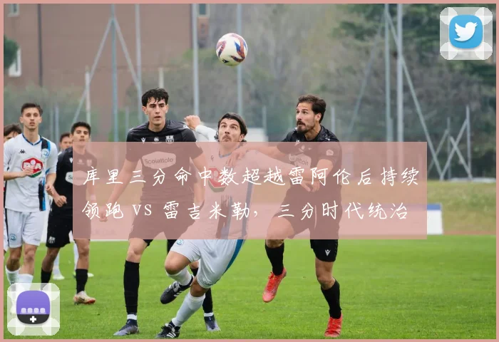 库里三分命中数超越雷阿伦后持续领跑 vs 雷吉米勒，三分时代统治力对比鲜明