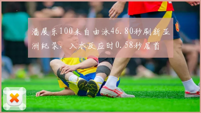 潘展乐100米自由泳46.80秒刷新亚洲纪录，入水反应时0.58秒居首