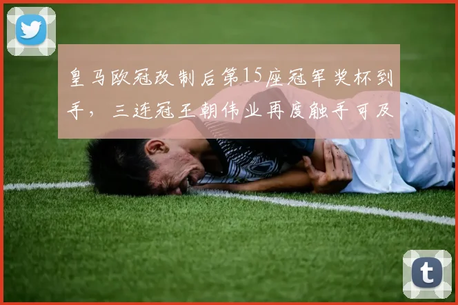 皇马欧冠改制后第15座冠军奖杯到手,三连冠王朝伟业再度触手可及