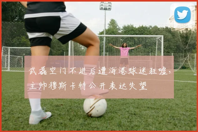 武磊空门不进后遭海港球迷狂嘘，主帅穆斯卡特公开表达失望